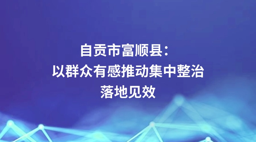 廉政瞭望关注 | 自贡市富顺县:以群众有感推动集中整治落地见效