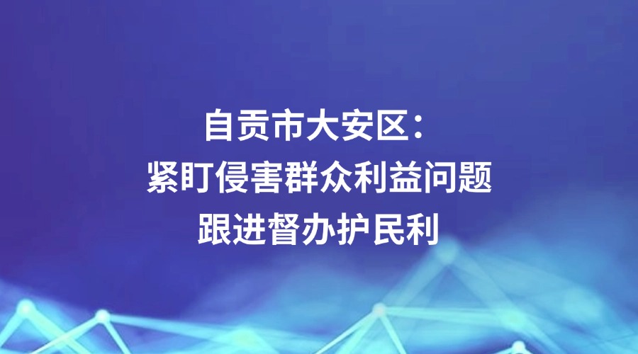 中国纪检监察报关注 | 自贡市大安区:紧盯侵害群众利益问题 跟进督办护民利