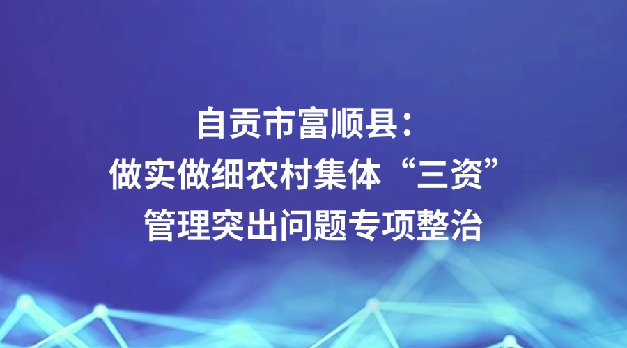 中央纪委国家监委网站关注丨自贡市富顺县：做实做细农村集体“三资”管理突出问题专项整治