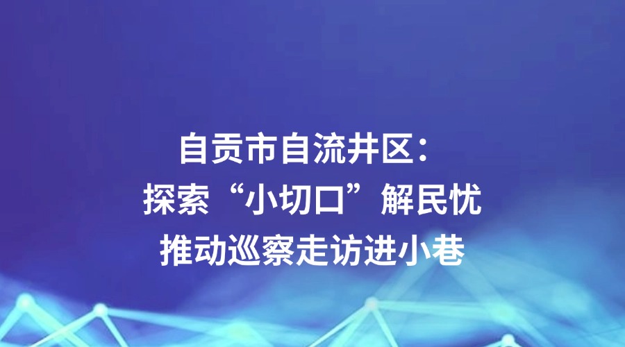 四川日报关注 | 自贡市自流井区:探索“小切口”解民忧 推动巡察走访进小巷