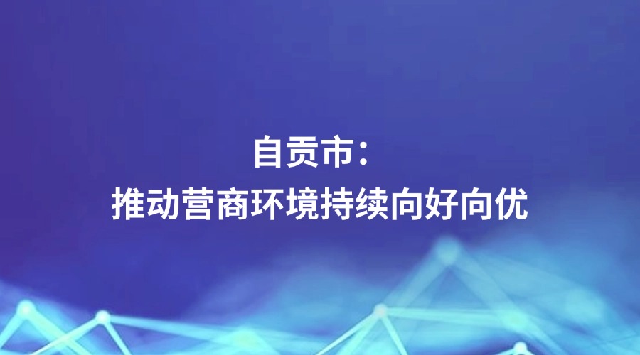 中国纪检监察报关注 | 四川省自贡市：推动营商环境持续向好向优