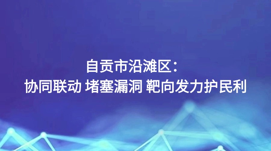 中国纪检监察报关注 | 自贡市沿滩区:协同联动 堵塞漏洞 靶向发力护民利
