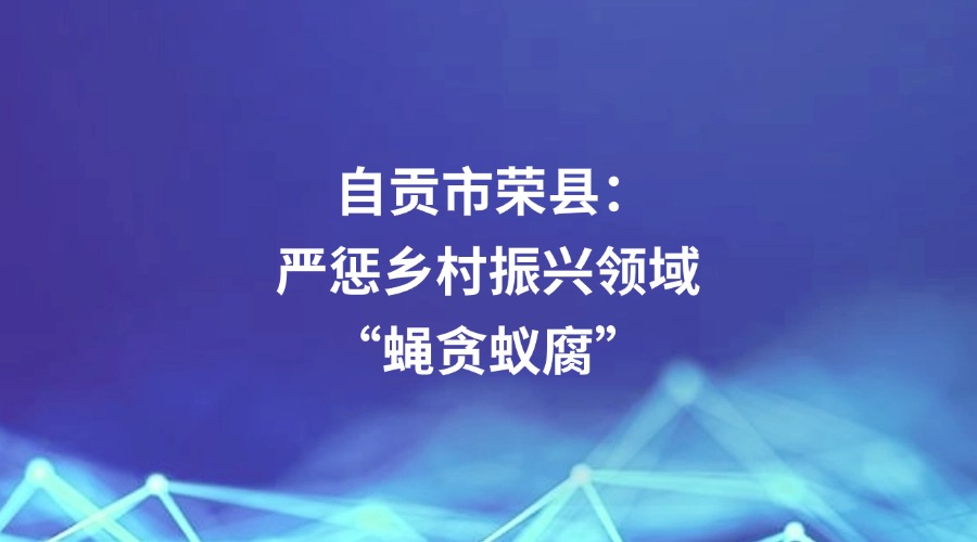 中国纪检监察报报道 | 自贡市荣县：严惩乡村振兴领域“蝇贪蚁腐”