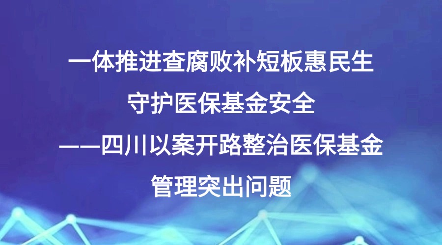 一体推进查腐败补短板惠民生 守护医保基金安全——四川以案开路整治医保基金管理突出问题