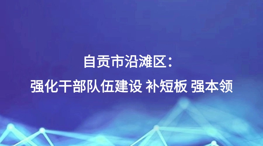 中国纪检监察报报道 | 自贡市沿滩区：强化干部队伍建设 补短板 强本领