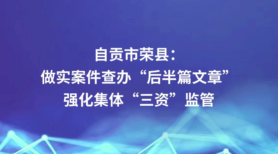 中国纪检监察报报道丨自贡市荣县：做实案件查办“后半篇文章”强化集体“三资”监管