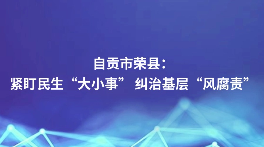 廉政瞭望报道丨自贡市荣县：紧盯民生“大小事” 纠治基层“风腐责”