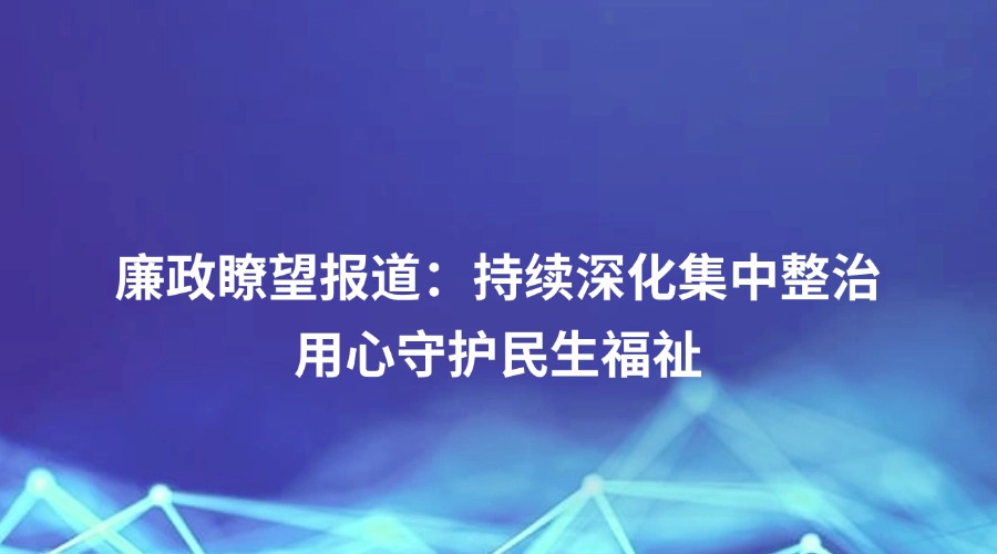 廉政瞭望报道丨持续深化集中整治 用心守护民生福祉