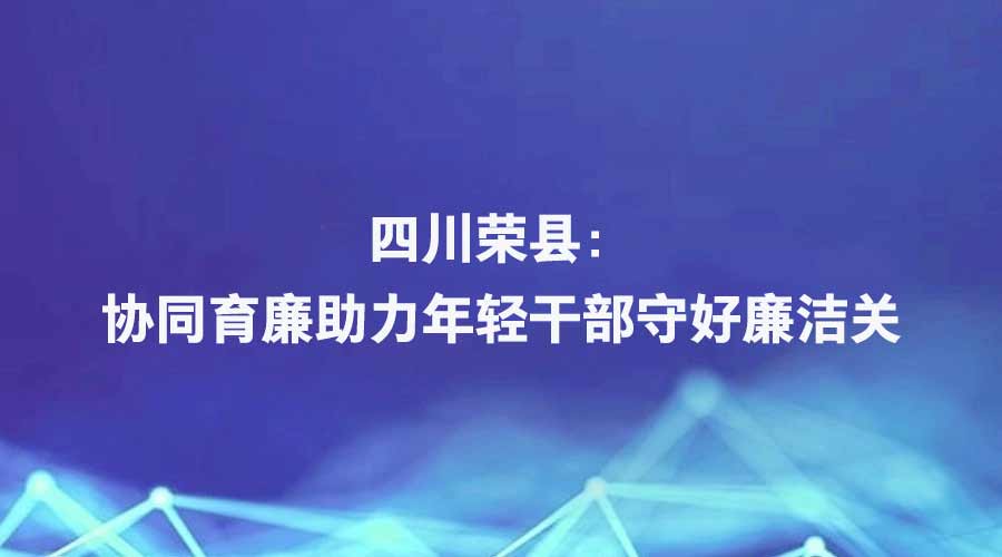 中央纪委国家监委网站报道丨四川荣县：协同育廉助力年轻干部守好廉洁关