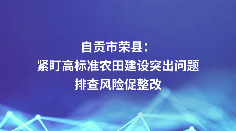 中国纪检监察报报道丨自贡市荣县：紧盯高标准农田建设突出问题 排查风险促整改