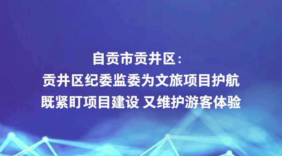 四川日报报道丨自贡市贡井区：贡井区纪委监委为文旅项目护航 既紧盯项目建设 又维护游客体验