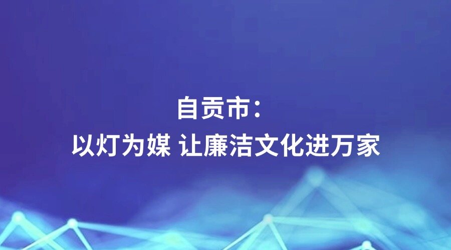 四川党的建设报道丨自贡市：以灯为媒 让廉洁文化进万家