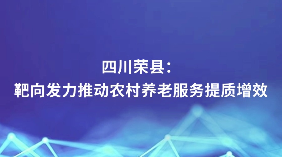 中央纪委国家监委网站报道丨四川荣县：靶向发力推动农村养老服务提质增效