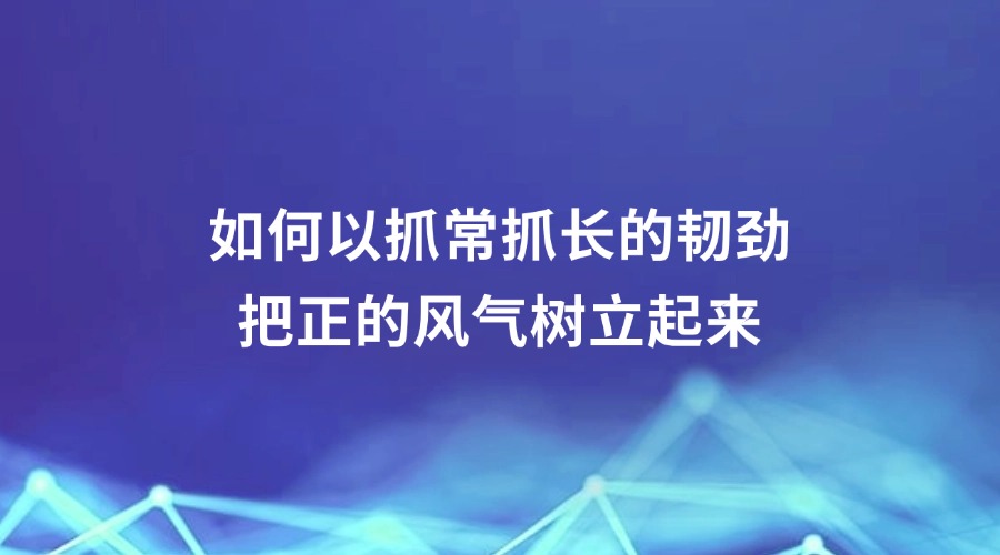 中国纪检监察报报道丨如何以抓常抓长的韧劲把正的风气树立起来