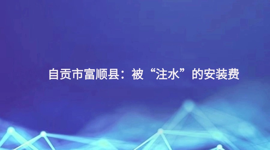 廉洁四川《清风暖民心》栏目报道丨自贡市富顺县：被“注水”的安装费
