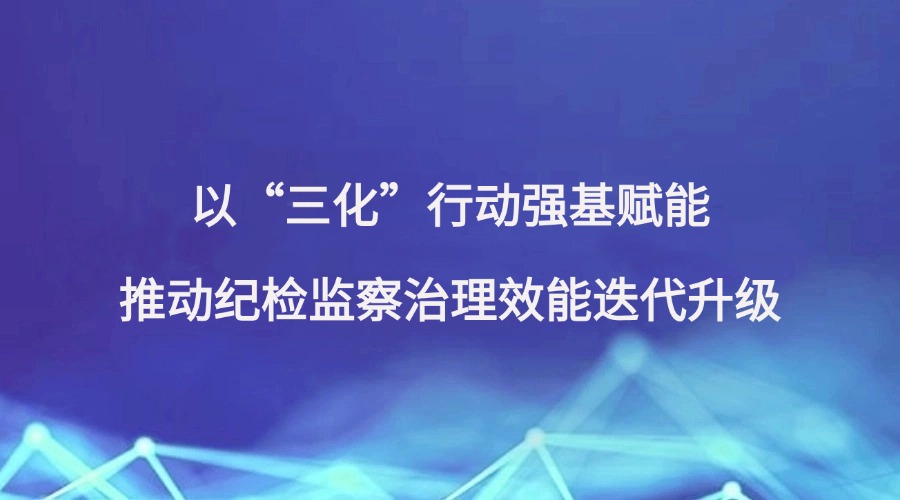 廉洁四川《麻辣时评》栏目报道丨以“三化”行动强基赋能 推动纪检监察治理效能迭代升级