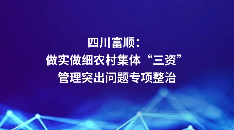 中央纪委国家监委网站关注丨自贡市富顺县：做实做细农村集体“三资”管理突出问题专项整治