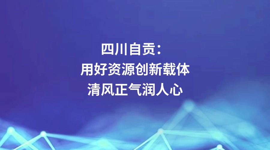 中国纪检监察报关注丨四川省自贡市：用好资源创新载体 清风正气润人心