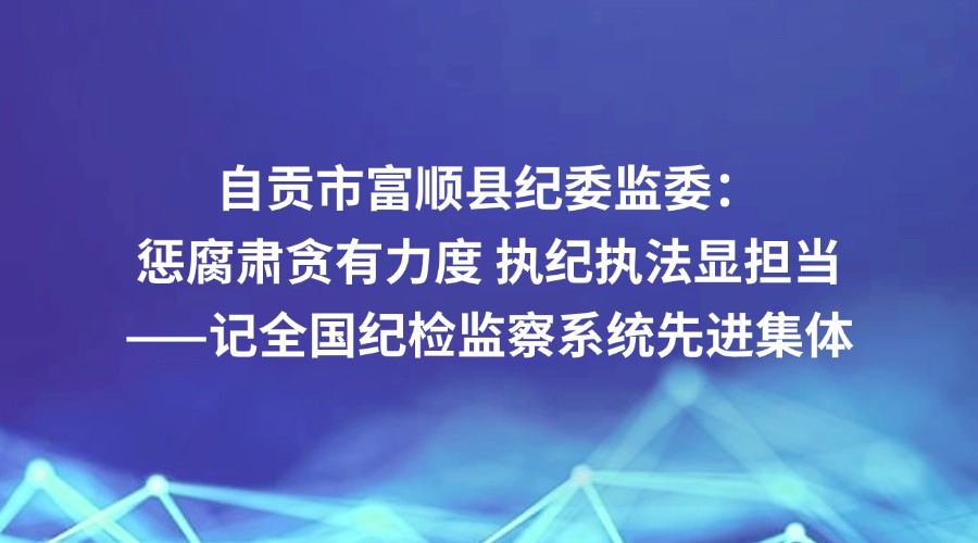 中国纪检监察报关注丨自贡市富顺县：惩腐肃贪有力度 执纪执法显担当——记全国纪检监察系统先进集体