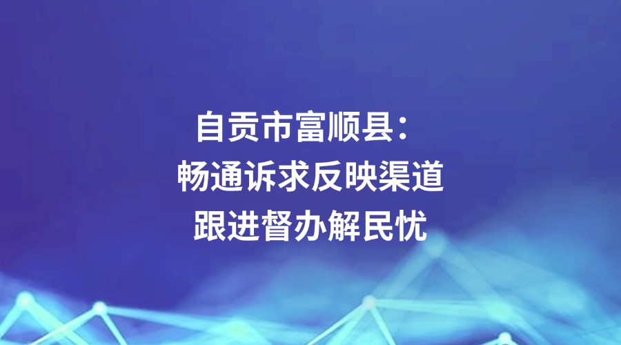 中国纪检监察报关注丨自贡市富顺县：畅通诉求反映渠道 跟进督办解民忧
